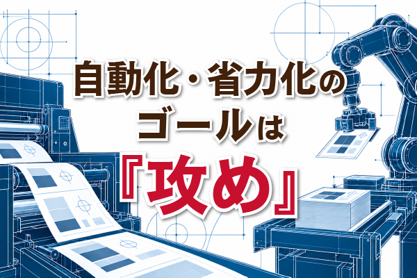 印刷業における自動化・省力化のゴールは『攻め』 ~設備投資のメリットを新たな「強み」へ~