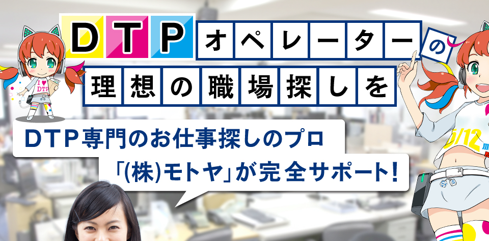 DTPオペレーターの理想の職場探しを、DTP専門のお仕事探しのプロ「(株)モトヤ」が完全サポート！ 