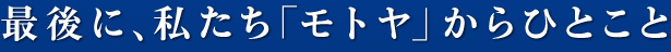 最後に、私たち「モトヤ」からひとこと