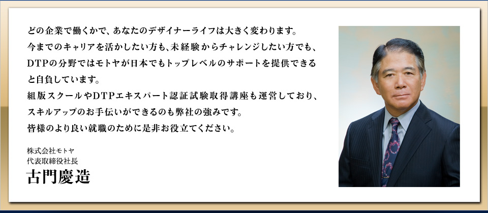 どの企業で働くかで、あなたのデザイナーライフは大きく変わります。
今までのキャリアを活かしたい方も、未経験からチャレンジしたい方でも、
DTPの分野ではモトヤが日本でもトップレベルのサポートを提供できると自負しています。
組版スクールやDTPエキスパート認証試験取得講座も運営しており、
スキルアップのお手伝いができるのも弊社の強みです。
皆様のより良い就職のために是非お役立てください。