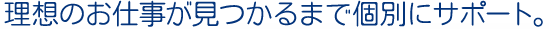 理想のお仕事が見つかるまで個別にサポート。
