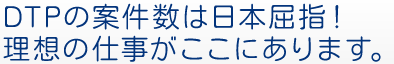 DTPの案件数は日本屈指！理想の仕事がここにあります。